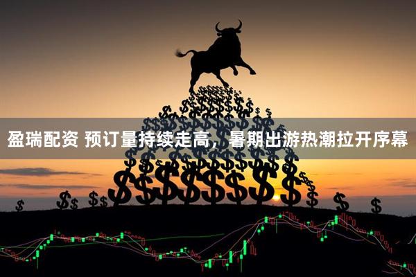 盈瑞配资 预订量持续走高，暑期出游热潮拉开序幕