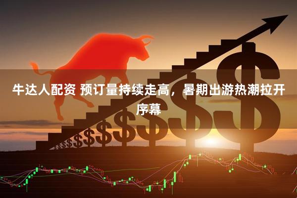 牛达人配资 预订量持续走高，暑期出游热潮拉开序幕