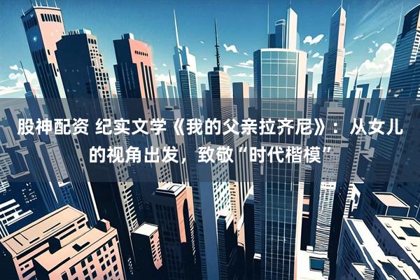 股神配资 纪实文学《我的父亲拉齐尼》：从女儿的视角出发，致敬“时代楷模”