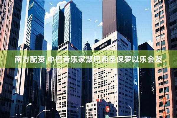 南方配资 中巴音乐家聚巴西圣保罗以乐会友
