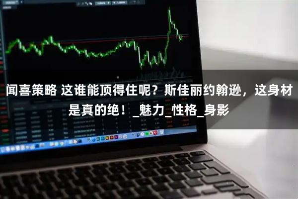 闻喜策略 这谁能顶得住呢？斯佳丽约翰逊，这身材是真的绝！_魅力_性格_身影