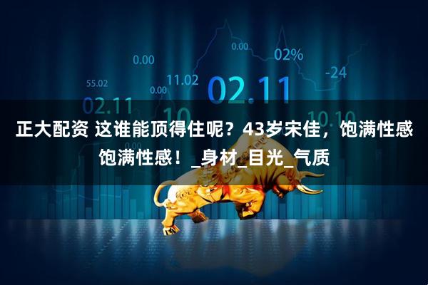 正大配资 这谁能顶得住呢？43岁宋佳，饱满性感饱满性感！_身材_目光_气质