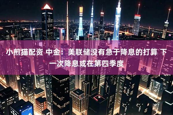 小煎猫配资 中金：美联储没有急于降息的打算 下一次降息或在第四季度
