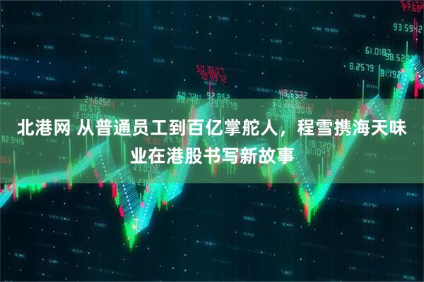 北港网 从普通员工到百亿掌舵人，程雪携海天味业在港股书写新故事