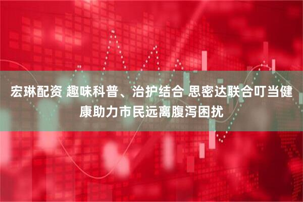 宏琳配资 趣味科普、治护结合 思密达联合叮当健康助力市民远离腹泻困扰