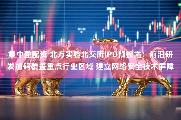 集中盈配资 北方实验北交所IPO预披露：前沿研发加码覆盖重点行业区域 建立网络安全技术屏障