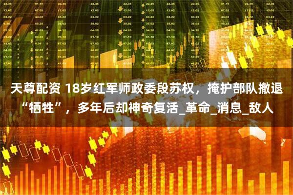 天尊配资 18岁红军师政委段苏权，掩护部队撤退“牺牲”，多年后却神奇复活_革命_消息_敌人
