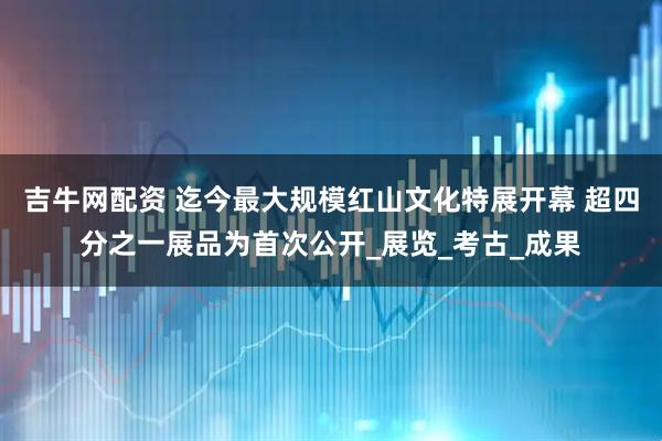 吉牛网配资 迄今最大规模红山文化特展开幕 超四分之一展品为首次公开_展览_考古_成果