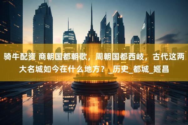 骑牛配资 商朝国都朝歌，周朝国都西岐，古代这两大名城如今在什么地方？_历史_都城_姬昌