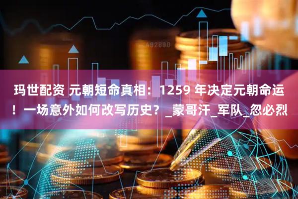 玛世配资 元朝短命真相：1259 年决定元朝命运！一场意外如何改写历史？_蒙哥汗_军队_忽必烈