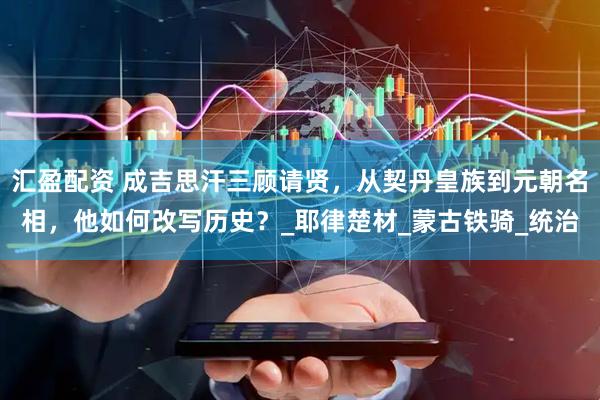 汇盈配资 成吉思汗三顾请贤，从契丹皇族到元朝名相，他如何改写历史？_耶律楚材_蒙古铁骑_统治
