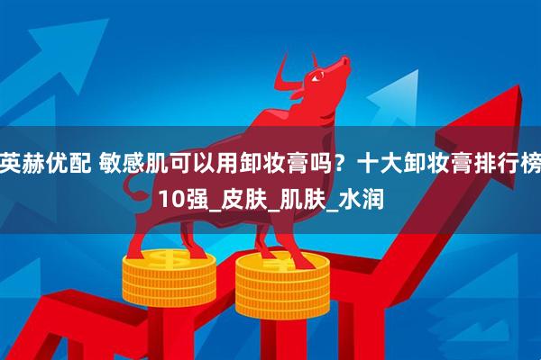 英赫优配 敏感肌可以用卸妆膏吗？十大卸妆膏排行榜10强_皮肤_肌肤_水润