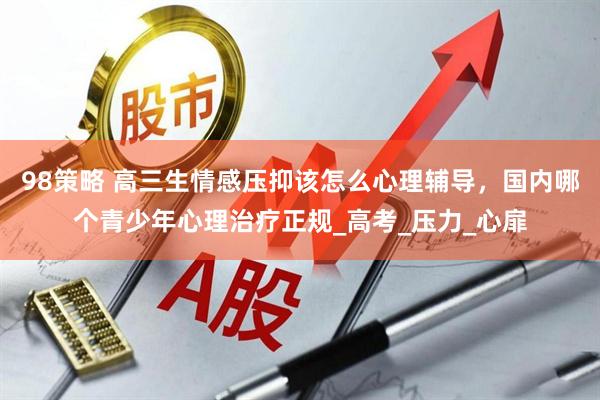 98策略 高三生情感压抑该怎么心理辅导，国内哪个青少年心理治疗正规_高考_压力_心扉