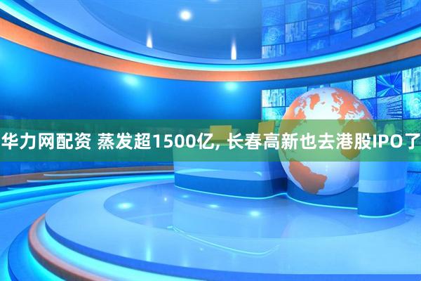 华力网配资 蒸发超1500亿, 长春高新也去港股IPO了