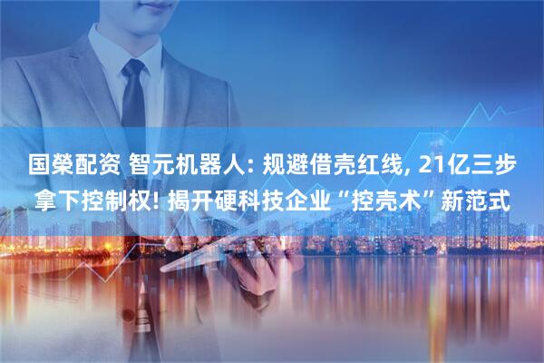 国榮配资 智元机器人: 规避借壳红线, 21亿三步拿下控制权! 揭开硬科技企业“控壳术”新范式