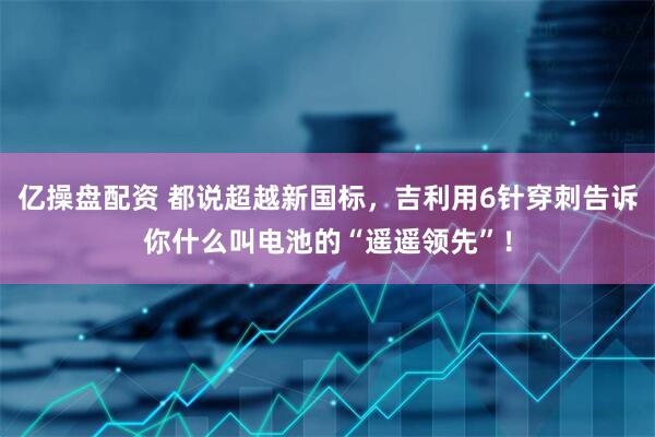 亿操盘配资 都说超越新国标，吉利用6针穿刺告诉你什么叫电池的“遥遥领先”！