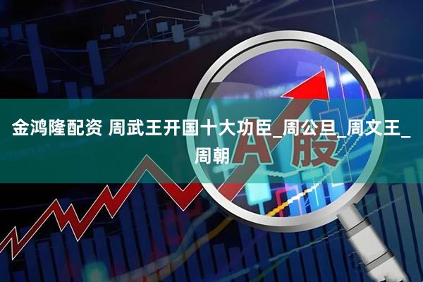 金鸿隆配资 周武王开国十大功臣_周公旦_周文王_周朝