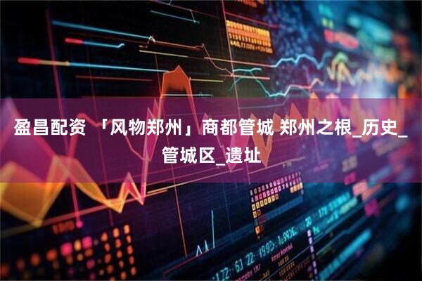 盈昌配资 「风物郑州」商都管城 郑州之根_历史_管城区_遗址