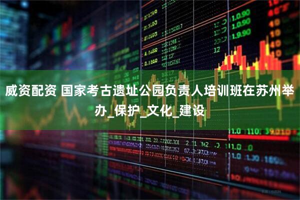 威资配资 国家考古遗址公园负责人培训班在苏州举办_保护_文化_建设