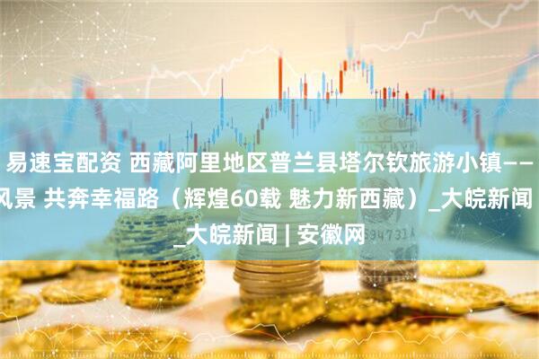 易速宝配资 西藏阿里地区普兰县塔尔钦旅游小镇——守护好风景 共奔幸福路（辉煌60载 魅力新西藏）_大皖新闻 | 安徽网