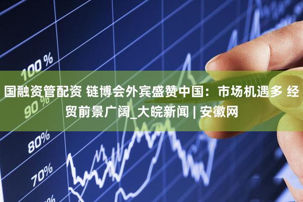 国融资管配资 链博会外宾盛赞中国：市场机遇多 经贸前景广阔_大皖新闻 | 安徽网
