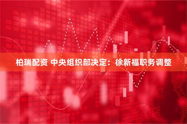 柏瑞配资 中央组织部决定：徐新福职务调整