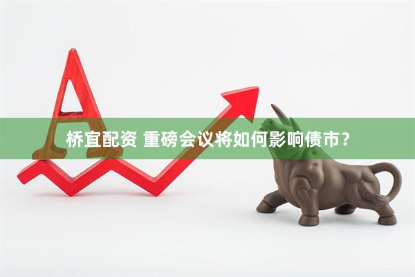桥宜配资 重磅会议将如何影响债市？