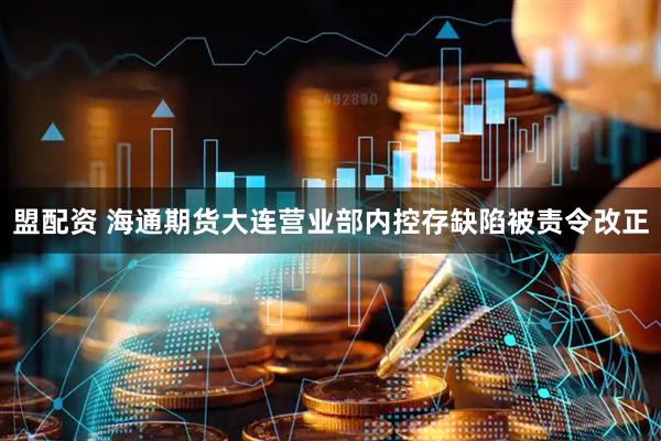 盟配资 海通期货大连营业部内控存缺陷被责令改正