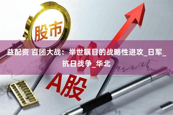 益配资 百团大战：举世瞩目的战略性进攻_日军_抗日战争_华北