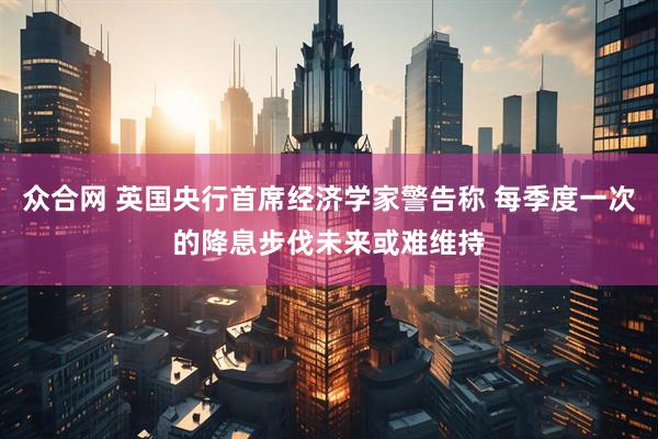 众合网 英国央行首席经济学家警告称 每季度一次的降息步伐未来或难维持