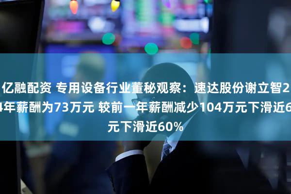 亿融配资 专用设备行业董秘观察：速达股份谢立智2024年薪酬为73万元 较前一年薪酬减少104万元下滑近60%