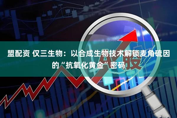 盟配资 仅三生物：以合成生物技术解锁麦角硫因的“抗氧化黄金”密码
