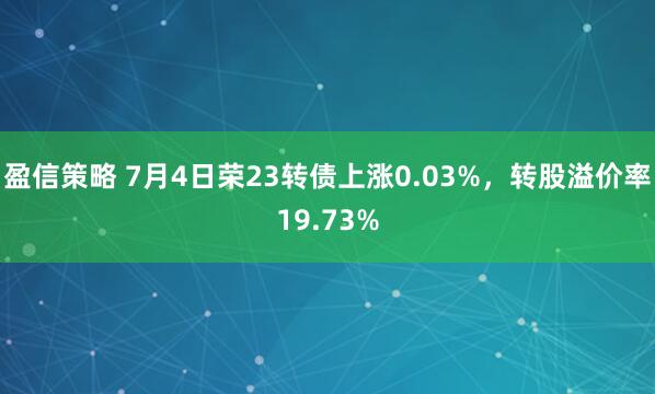 盈信策略 7月4日荣23转债上涨0.03%，转股溢价率19.73%