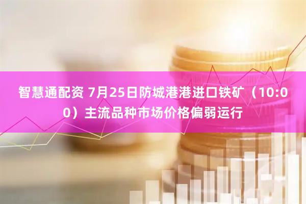 智慧通配资 7月25日防城港港进口铁矿（10:00）主流品种市场价格偏弱运行