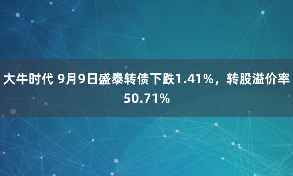 大牛时代 9月9日盛泰转债下跌1.41%，转股溢价率50.71%