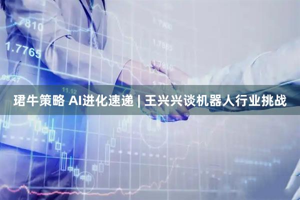 珺牛策略 AI进化速递 | 王兴兴谈机器人行业挑战