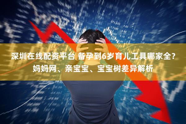 深圳在线配资平台 备孕到6岁育儿工具哪家全？妈妈网、亲宝宝、宝宝树差异解析