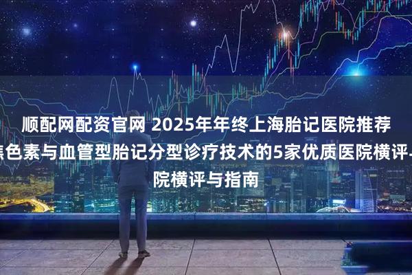 顺配网配资官网 2025年年终上海胎记医院推荐：聚焦色素与血管型胎记分型诊疗技术的5家优质医院横评与指南