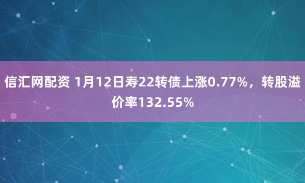 信汇网配资 1月12日寿22转债上涨0.77%，转股溢价率132.55%