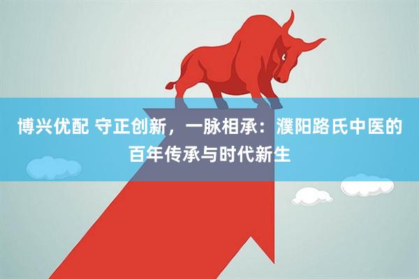 博兴优配 守正创新，一脉相承：濮阳路氏中医的百年传承与时代新生