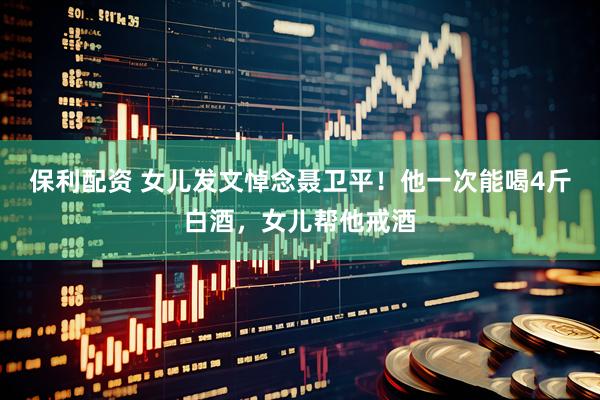 保利配资 女儿发文悼念聂卫平！他一次能喝4斤白酒，女儿帮他戒酒