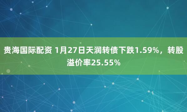 贵海国际配资 1月27日天润转债下跌1.59%，转股溢价率25.55%