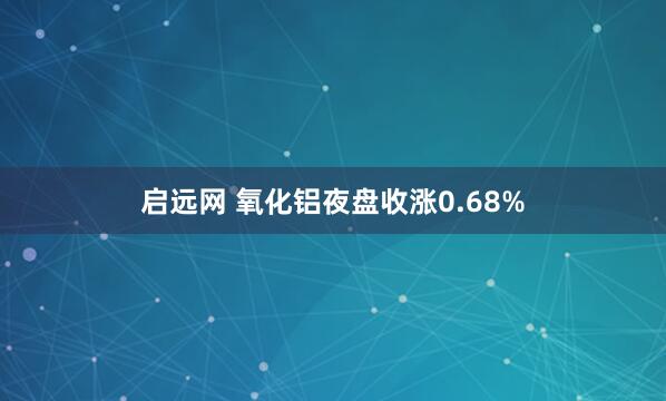 启远网 氧化铝夜盘收涨0.68%