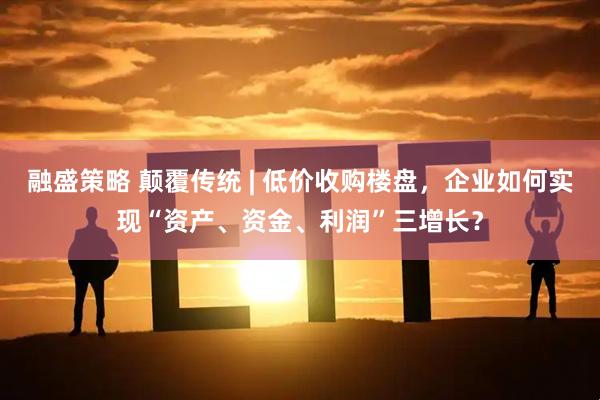 融盛策略 颠覆传统 | 低价收购楼盘，企业如何实现“资产、资金、利润”三增长？