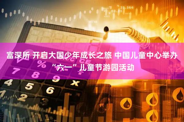 富深所 开启大国少年成长之旅 中国儿童中心举办“六一”儿童节游园活动