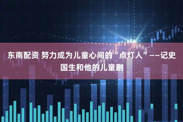 东南配资 努力成为儿童心间的“点灯人”——记史国生和他的儿童剧