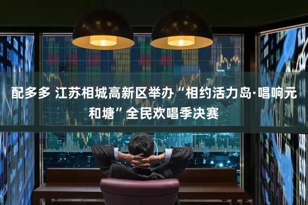 配多多 江苏相城高新区举办“相约活力岛·唱响元和塘”全民欢唱季决赛